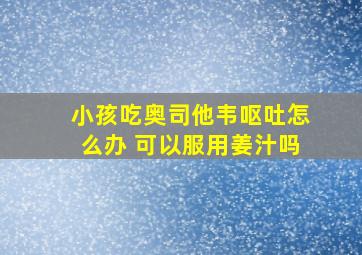 小孩吃奥司他韦呕吐怎么办 可以服用姜汁吗